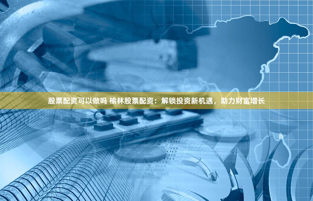 股票配资可以做吗 榆林股票配资：解锁投资新机遇，助力财富增长
