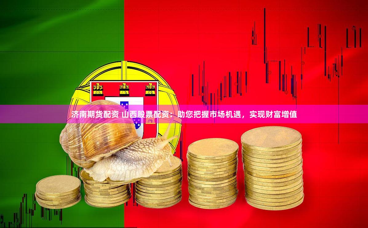 济南期货配资 山西股票配资：助您把握市场机遇，实现财富增值
