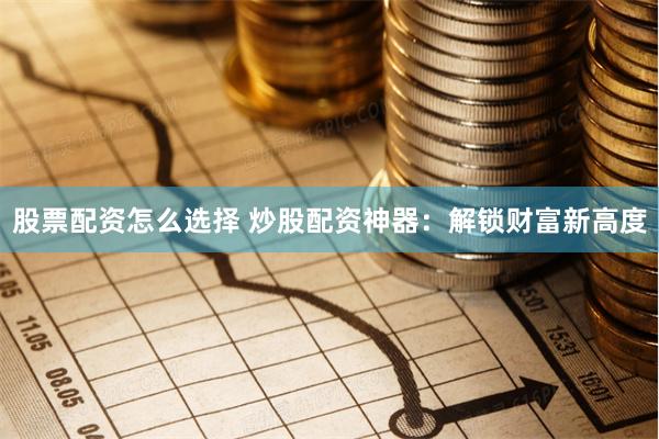 股票配资怎么选择 炒股配资神器：解锁财富新高度
