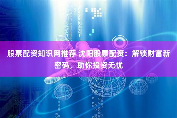 股票配资知识网推荐 沈阳股票配资：解锁财富新密码，助你投资无