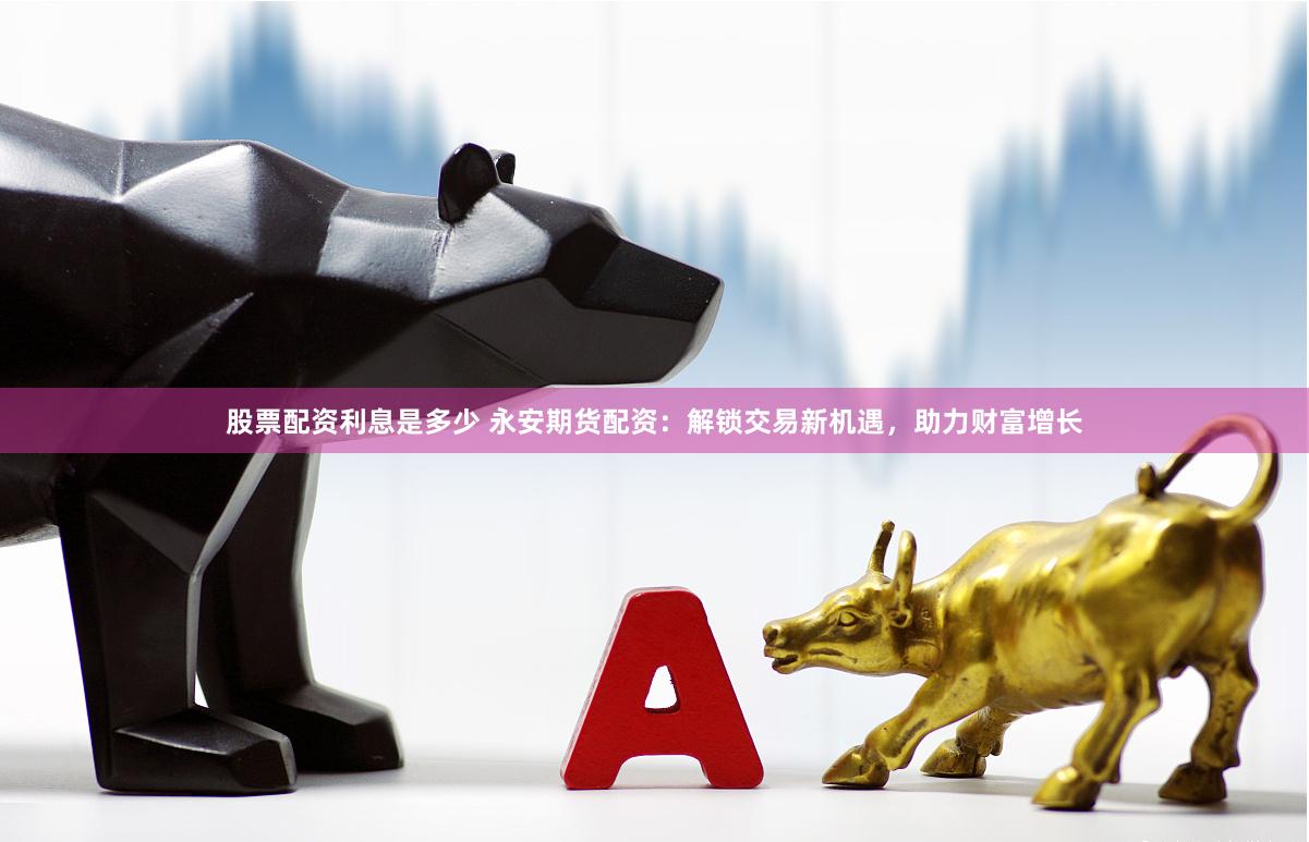 股票配资利息是多少 永安期货配资：解锁交易新机遇，助力财富增