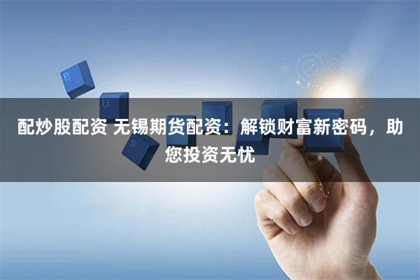 配炒股配资 无锡期货配资：解锁财富新密码，助您投资无忧