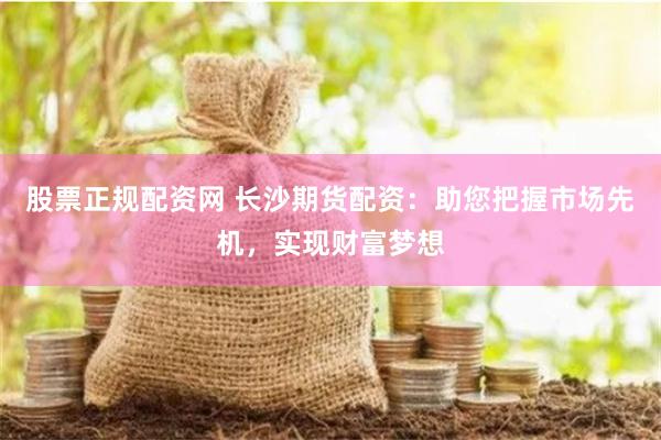股票正规配资网 长沙期货配资：助您把握市场先机，实现财富梦想