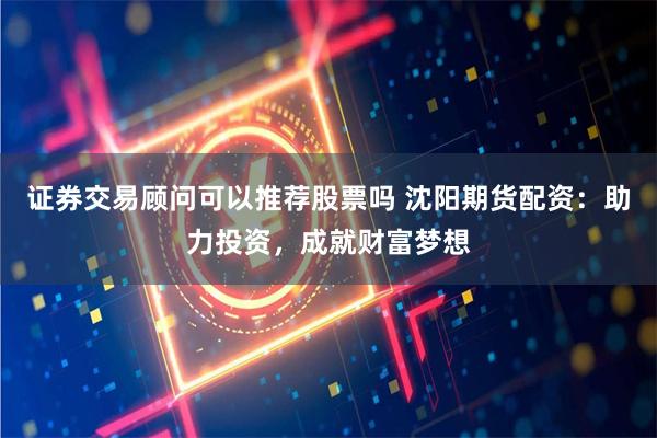 证券交易顾问可以推荐股票吗 沈阳期货配资：助力投资，成就财富