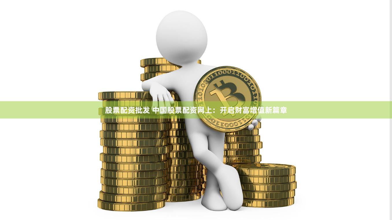 股票配资批发 中国股票配资网上：开启财富增值新篇章