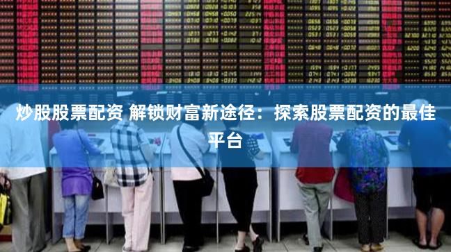 炒股股票配资 解锁财富新途径：探索股票配资的最佳平台