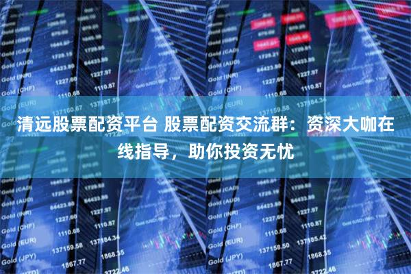 清远股票配资平台 股票配资交流群：资深大咖在线指导，助你投资