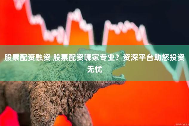股票配资融资 股票配资哪家专业？资深平台助您投资无忧
